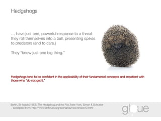 Hedgehogs Berlin, Sir Isaiah (1953), The Hedgehog and the Fox, New York, Simon & Schuster ~ excerpted from: http://www.chforum.org/scenarios/new/choice12.html …  have just one, powerful response to a threat: they roll themselves into a ball, presenting spikes to predators (and to cars.)  They “know just one big thing.”   Hedgehogs tend to be confident in the applicability of their fundamental concepts and impatient with those who “do not get it.” 