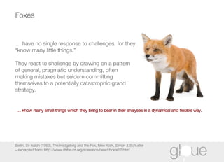 Foxes Berlin, Sir Isaiah (1953), The Hedgehog and the Fox, New York, Simon & Schuster ~ excerpted from: http://www.chforum.org/scenarios/new/choice12.html …  have no single response to challenges, for they “know many little things.”  They react to challenge by drawing on a pattern of general, pragmatic understanding, often making mistakes but seldom committing themselves to a potentially catastrophic grand strategy.   …  know many small things which they bring to bear in their analyses in a dynamical and flexible way. 