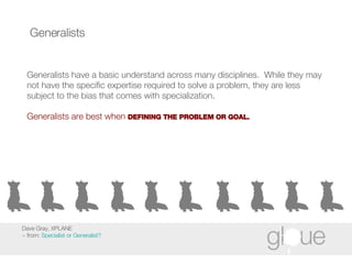 Generalists Generalists have a basic understand across many disciplines.  While they may not have the specific expertise required to solve a problem, they are less subject to the bias that comes with specialization. Generalists are best when  DEFINING THE PROBLEM OR GOAL. Dave Gray, XPLANE ~ from:  Specialist or Generalist? 