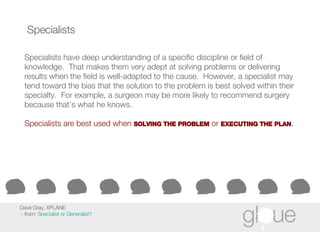 Specialists Specialists have deep understanding of a specific discipline or field of knowledge.  That makes them very adept at solving problems or delivering results when the field is well-adapted to the cause.  However, a specialist may tend toward the bias that the solution to the problem is best solved within their specialty.  For example, a surgeon may be more likely to recommend surgery because that’s what he knows. Specialists are best used when  SOLVING THE PROBLEM  or  EXECUTING THE PLAN . Dave Gray, XPLANE ~ from:  Specialist or Generalist? 
