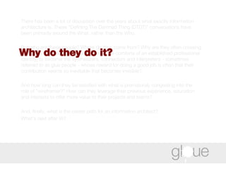 There has been a lot of discussion over the years about what exactly information architecture is. These “Defining The Damned Thing (DTDT)” conversations have been primarily around the What, rather than the Who.  But who are these people? Where do they come from? Why are they often crossing over from other disciplines, abandoning the comforts of an established professional identity, to become the synthesizers, connectors and interpreters - sometimes referred to as glue people - whose reward for doing a good job is often that their contribution seems so inevitable that becomes invisible?  And how long can they be satisfied with what is prematurely congealing into the role of "wireframer?" How can they leverage their previous experience, education and interests to offer more value to their projects and teams?  And, finally, what is the career path for an information architect?  What's next after IA? Why do they do it?  