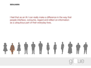 BENJAMIN I feel that as an IA I can really make a difference in the way that people interface, consume, regard and reflect on information as a ubiquitous part of their everyday lives.  