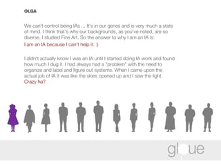 OLGA We can't control being IAs ... It's in our genes and is very much a state of mind. I think that's why our backgrounds, as you've noted, are so diverse. I studied Fine Art. So the answer to why I am an IA is:  I am an IA because I can't help it. :) I didn't actually know I was an IA until I started doing IA work and found how much I dug it. I had always had a "problem" with the need to organize and label and figure out systems. When I came upon the actual job of IA it was like the skies opened up and I saw the light.  Crazy ha? 