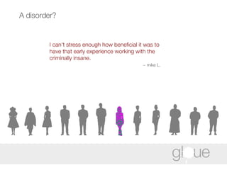 I can't stress enough how beneficial it was to have that early experience working with the criminally insane. ~ mike L. A disorder? 