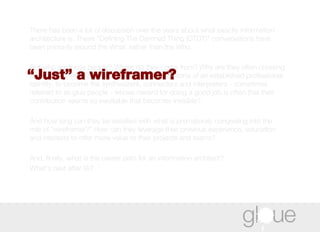 There has been a lot of discussion over the years about what exactly information architecture is. These “Defining The Damned Thing (DTDT)” conversations have been primarily around the What, rather than the Who.  But who are these people? Where do they come from? Why are they often crossing over from other disciplines, abandoning the comforts of an established professional identity, to become the synthesizers, connectors and interpreters - sometimes referred to as glue people - whose reward for doing a good job is often that their contribution seems so inevitable that becomes invisible?  And how long can they be satisfied with what is prematurely congealing into the role of "wireframer?" How can they leverage their previous experience, education and interests to offer more value to their projects and teams?  And, finally, what is the career path for an information architect?  What's next after IA? “ Just” a wireframer? 