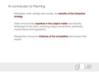 IA contribution to Planning Articulates, both verbally and visually, the  benefits of the interactive strategy Gains and provides  expertise in the subject matter  and industry landscape of the client, including unique conventions, standards, nomenclature and regulations Researches interactive  initiatives of   the competition  and assess their impact 