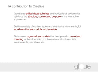 IA contribution to Creative Generates  unified visual schemes  and navigational devices that reinforce the  structure, content and purpose  of the interactive experience Distills a variety of content types and user tasks into meaningful  workflows that are modular and scalable Determines  organizational models  that best provide  context and meaning  to the information, i.e. hierarchical structures, lists, environments, narratives, etc 