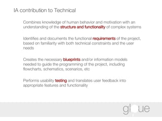 IA contribution to Technical Combines knowledge of human behavior and motivation with an understanding of the  structure and functionality  of complex systems Identifies and documents the functional  requirements  of the project, based on familiarity with both technical constraints and the user needs Creates the necessary  blueprints  and/or information models needed to guide the programming of the project, including flowcharts, schematics, scenarios, etc Performs usability  testing  and translates user feedback into appropriate features and functionality 