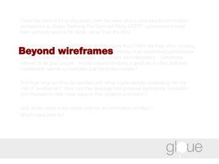 There has been a lot of discussion over the years about what exactly information architecture is. These “Defining The Damned Thing (DTDT)” conversations have been primarily around the What, rather than the Who.  But who are these people? Where do they come from? Why are they often crossing over from other disciplines, abandoning the comforts of an established professional identity, to become the synthesizers, connectors and interpreters - sometimes referred to as glue people - whose reward for doing a good job is often that their contribution seems so inevitable that becomes invisible?  And how long can they be satisfied with what is prematurely congealing into the role of "wireframer?" How can they leverage their previous experience, education and interests to offer more value to their projects and teams?  And, finally, what is the career path for an information architect?  What's next after IA? Beyond wireframes 