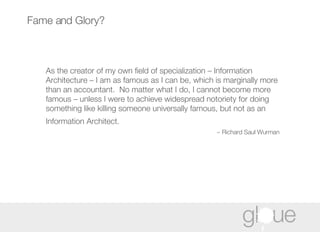 Fame and Glory? As  the creator of my own field of specialization – Information Architecture – I am as famous as I can be, which is marginally more than an accountant.  No matter what I do, I cannot become more famous – unless I were to achieve widespread notoriety for doing something like killing someone universally famous, but not as an Information Architect.   ~ Richard Saul Wurman 