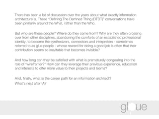 There has been a lot of discussion over the years about what exactly information architecture is. These “Defining The Damned Thing (DTDT)” conversations have been primarily around the What, rather than the Who.  But who are these people? Where do they come from? Why are they often crossing over from other disciplines, abandoning the comforts of an established professional identity, to become the synthesizers, connectors and interpreters - sometimes referred to as glue people - whose reward for doing a good job is often that their contribution seems so inevitable that becomes invisible?  And how long can they be satisfied with what is prematurely congealing into the role of "wireframer?" How can they leverage their previous experience, education and interests to offer more value to their projects and teams?  And, finally, what is the career path for an information architect?  What's next after IA? 