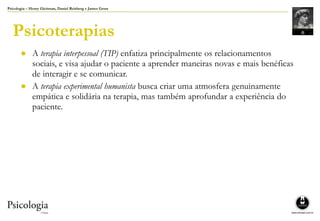 Psicologia – Henry Gleitman, Daniel Reisberg e James Gross
Psicoterapias
● A terapia interpessoal (TIP) enfatiza principalmente os relacionamentos
sociais, e visa ajudar o paciente a aprender maneiras novas e mais benéficas
de interagir e se comunicar.
● A terapia experimental humanista busca criar uma atmosfera genuinamente
empática e solidária na terapia, mas também aprofundar a experiência do
paciente.
 