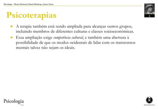 Psicologia – Henry Gleitman, Daniel Reisberg e James Gross
Psicoterapias
● A terapia também está sendo ampliada para alcançar outros grupos,
incluindo membros de diferentes culturas e classes socioeconômicas.
● Essa ampliação exige competência cultural, e também uma abertura à
possibilidade de que os modos ocidentais de lidar com os transtornos
mentais talvez não sejam os ideais.
 