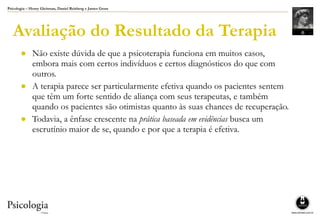 Psicologia – Henry Gleitman, Daniel Reisberg e James Gross
Avaliação do Resultado da Terapia
● Não existe dúvida de que a psicoterapia funciona em muitos casos,
embora mais com certos indivíduos e certos diagnósticos do que com
outros.
● A terapia parece ser particularmente efetiva quando os pacientes sentem
que têm um forte sentido de aliança com seus terapeutas, e também
quando os pacientes são otimistas quanto às suas chances de recuperação.
● Todavia, a ênfase crescente na prática baseada em evidências busca um
escrutínio maior de se, quando e por que a terapia é efetiva.
 