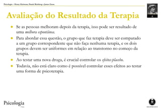 Psicologia – Henry Gleitman, Daniel Reisberg e James Gross
Avaliação do Resultado da Terapia
● Se as pessoas melhoram depois da terapia, isso pode ser resultado de
uma melhora espontânea.
● Para abordar essa questão, o grupo que faz terapia deve ser comparado
a um grupo correspondente que não faça nenhuma terapia, e os dois
grupos devem ser uniformes em relação ao transtorno no começo da
terapia.
● Ao testar uma nova droga, é crucial controlar os efeitos-placebo.
● Todavia, não está claro como é possível controlar esses efeitos ao testar
uma forma de psicoterapia.
 