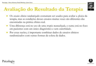 Psicologia – Henry Gleitman, Daniel Reisberg e James Gross
Avaliação do Resultado da Terapia
● Os ensaios clínicos randomizados costumam ser usados para avaliar a eficácia da
terapia, mas as condições desses ensaios muitas vezes são diferentes das
encontradas na prática clínica real.
● Uma diferença está no uso de uma terapia manualizada, e outra está no foco
em pacientes com um único diagnóstico e sem comorbidades.
● Por essas razões, é importante combinar dados de ensaios clínicos
randomizados com outras formas de coleta de dados.
 