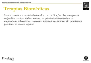 Psicologia – Henry Gleitman, Daniel Reisberg e James Gross
Terapias Biomédicas
Muitos transtornos mentais são tratados com medicações. Por exemplo, os
antipsicóticos clássicos ajudam a manter os principais sintomas positivos da
esquizofrenia sob controle, e os novos antipsicóticos também são promissores
para tratar os sintomas negativos.
 
