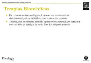 Psicologia – Henry Gleitman, Daniel Reisberg e James Gross
Terapias Biomédicas
● Os tratamentos farmacológicos levaram a um movimento de
desinstitucionalização de indivíduos com transtornos mentais.
● Todavia, esse movimento tem tido apenas sucesso parcial, em parte por
causa da falta de serviços de apoio fora dos hospitais mentais.
 