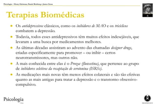 Psicologia – Henry Gleitman, Daniel Reisberg e James Gross
Terapias Biomédicas
● Os antidepressivos clássicos, como os inibidores de MAO e os tricíclicos
combatem a depressão.
● Todavia, todos esses antidepressivos têm muitos efeitos indesejáveis, que
levaram a uma busca por medicamentos melhores.
● As últimas décadas assistiram ao advento das chamadas designer drugs,
criadas especificamente para promover – ou inibir – certos
neurotransmissores, mas outros não.
● A mais conhecida entre elas é o Prozac (fluoxetina), que pertence ao grupo
de inibidores seletivos da recaptação de serotonina (ISRSs).
● As medicações mais novas têm menos efeitos colaterais e são tão efetivas
quanto as mais antigas para tratar a depressão e o transtorno obsessivo-
compulsivo.
 
