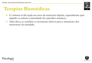 Psicologia – Henry Gleitman, Daniel Reisberg e James Gross
Terapias Biomédicas
● O carbonato de lítio ajuda em casos de transtorno bipolar, especialmente para
impedir ou reduzir a intensidade dos episódios maníacos.
● Além disso, os ansiolíticos se mostraram efetivos para o tratamento dos
transtornos da ansiedade.
 