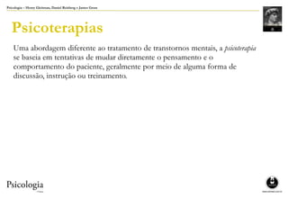 Psicologia – Henry Gleitman, Daniel Reisberg e James Gross
Psicoterapias
Uma abordagem diferente ao tratamento de transtornos mentais, a psicoterapia
se baseia em tentativas de mudar diretamente o pensamento e o
comportamento do paciente, geralmente por meio de alguma forma de
discussão, instrução ou treinamento.
 