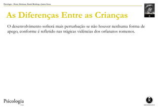 Psicologia – Henry Gleitman, Daniel Reisberg e James Gross
As Diferenças Entre as Crianças
O desenvolvimento sofrerá mais perturbação se não houver nenhuma forma de
apego, conforme é refletido nas trágicas vidências dos orfanatos romenos.
 