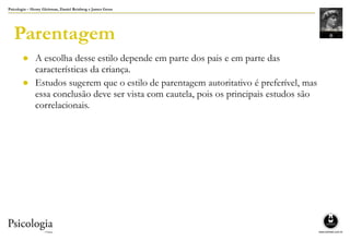 Psicologia – Henry Gleitman, Daniel Reisberg e James Gross
Parentagem
● A escolha desse estilo depende em parte dos pais e em parte das
características da criança.
● Estudos sugerem que o estilo de parentagem autoritativo é preferível, mas
essa conclusão deve ser vista com cautela, pois os principais estudos são
correlacionais.
 