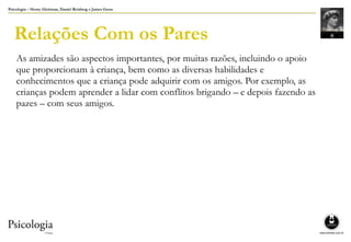 Psicologia – Henry Gleitman, Daniel Reisberg e James Gross
Relações Com os Pares
As amizades são aspectos importantes, por muitas razões, incluindo o apoio
que proporcionam à criança, bem como as diversas habilidades e
conhecimentos que a criança pode adquirir com os amigos. Por exemplo, as
crianças podem aprender a lidar com conflitos brigando – e depois fazendo as
pazes – com seus amigos.
 