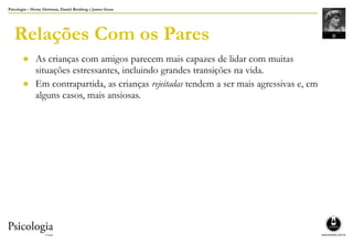 Psicologia – Henry Gleitman, Daniel Reisberg e James Gross
Relações Com os Pares
● As crianças com amigos parecem mais capazes de lidar com muitas
situações estressantes, incluindo grandes transições na vida.
● Em contrapartida, as crianças rejeitadas tendem a ser mais agressivas e, em
alguns casos, mais ansiosas.
 