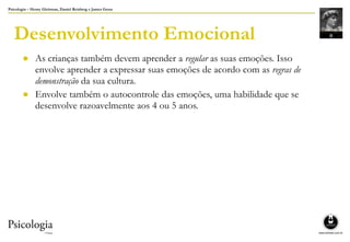 Psicologia – Henry Gleitman, Daniel Reisberg e James Gross
Desenvolvimento Emocional
● As crianças também devem aprender a regular as suas emoções. Isso
envolve aprender a expressar suas emoções de acordo com as regras de
demonstração da sua cultura.
● Envolve também o autocontrole das emoções, uma habilidade que se
desenvolve razoavelmente aos 4 ou 5 anos.
 
