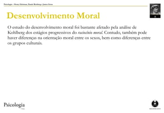 Psicologia – Henry Gleitman, Daniel Reisberg e James Gross
Desenvolvimento Moral
O estudo do desenvolvimento moral foi bastante afetado pela análise de
Kohlberg dos estágios progressivos do raciocínio moral. Contudo, também pode
haver diferenças na orientação moral entre os sexos, bem como diferenças entre
os grupos culturais.
 