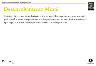 Psicologia – Henry Gleitman, Daniel Reisberg e James Gross
Desenvolvimento Moral
Existem diferenças consideráveis entre os indivíduos em seu comportamento
pró-social, e esses comportamentos são particularmente prováveis em crianças
que experimentam as emoções sem serem tomadas por elas.
 