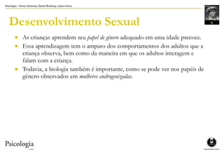Psicologia – Henry Gleitman, Daniel Reisberg e James Gross
Desenvolvimento Sexual
● As crianças aprendem seu papel de gênero adequado em uma idade precoce.
● Essa aprendizagem tem o amparo dos comportamentos dos adultos que a
criança observa, bem como da maneira em que os adultos interagem e
falam com a criança.
● Todavia, a biologia também é importante, como se pode ver nos papéis de
gênero observados em mulheres androgenizadas.
 
