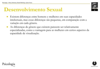 Psicologia – Henry Gleitman, Daniel Reisberg e James Gross
Desenvolvimento Sexual
● Existem diferenças entre homens e mulheres em suas capacidades
intelectuais, mas essas diferenças são pequenas, em comparação com a
variação em cada gênero.
● As diferenças de gênero que existem parecem ser relativamente
especializadas, como a vantagem para as mulheres em certos aspectos da
capacidade de visualização.
 