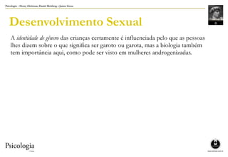 Psicologia – Henry Gleitman, Daniel Reisberg e James Gross
Desenvolvimento Sexual
A identidade de gênero das crianças certamente é influenciada pelo que as pessoas
lhes dizem sobre o que significa ser garoto ou garota, mas a biologia também
tem importância aqui, como pode ser visto em mulheres androgenizadas.
 