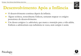 Psicologia – Henry Gleitman, Daniel Reisberg e James Gross
Desenvolvimento Após a Infância
● O desenvolvimento continua depois da infância.
● Alguns teóricos, notavelmente Erikson, tentaram mapear os estágios
posteriores do desenvolvimento.
● Um desses estágios é a adolescência, que marca a transição para a vida adulta.
Embora a adolescência seja turbulenta às vezes, nem sempre é assim.
 