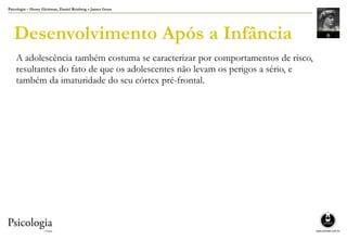 Psicologia – Henry Gleitman, Daniel Reisberg e James Gross
Desenvolvimento Após a Infância
A adolescência também costuma se caracterizar por comportamentos de risco,
resultantes do fato de que os adolescentes não levam os perigos a sério, e
também da imaturidade do seu córtex pré-frontal.
 