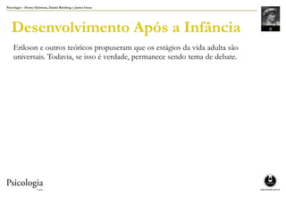 Psicologia – Henry Gleitman, Daniel Reisberg e James Gross
Desenvolvimento Após a Infância
Erikson e outros teóricos propuseram que os estágios da vida adulta são
universais. Todavia, se isso é verdade, permanece sendo tema de debate.
 