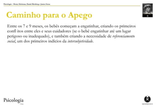 Psicologia – Henry Gleitman, Daniel Reisberg e James Gross
Caminho para o Apego
Entre os 7 e 9 meses, os bebês começam a engatinhar, criando os primeiros
confl itos entre eles e seus cuidadores (se o bebê engatinhar até um lugar
perigoso ou inadequado), e também criando a necessidade de referenciamento
social, um dos primeiros indícios da intersubjetividade.
 