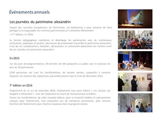 Événements annuels
En 2015
Sur dix jours de programmation, 30 activités ont été proposées au public avec le concours de
plus de 30 partenaires.
2140 personnes ont suivi les manifestations, de natures variées, auxquelles il convient
d’ajouter les visiteurs des expositions présentées durant tout le mois de décembre 2015.
Les journées du patrimoine alexandrin
Inspiré des Journées Européennes du Patrimoine, cet événement a pour vocation de faire
partager à un large public les richesses patrimoniales et culturelles d’Alexandrie.
> 1ère
édition, en 2010.
Le Service pédagogique coordonne et développe les partenariats avec de nombreuses
institutions, publiques et privées, désireuses de promouvoir ensemble le patrimoine alexandrin.
Fruit de ces collaborations, festivités, découvertes et convivialité deviennent les maîtres mots
de ces Journées du patrimoine alexandrin.
7° édition en 2016
Programmé du 11 au 18 novembre 2016, l’événement aura pour thème « Les statues qui
bougent à Alexandrie » : titre de l’exposition en cours de réalisationpar le CEAlex.
Toutes les manifestations de cette nouvelle édition, pour la majorité inédites et spécialement
conçues pour l’événement, sont proposées par de nombreux partenaires, pour certains
familiers de l’événement, pour d’autres nouveaux dans la programmation.
 