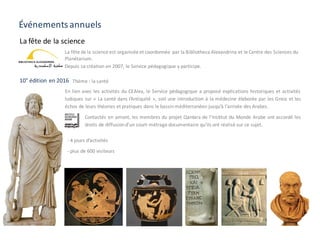 Événements annuels
En lien avec les activités du CEAlex, le Service pédagogique a proposé explications historiques et activités
ludiques sur « La santé dans l’Antiquité », soit une introduction à la médecine élaborée par les Grecs et les
échos de leurs théories et pratiques dans le bassinméditerranéen jusqu’à l’arrivée des Arabes.
La fête de la science
- 4 jours d’activités
- plus de 600 visiteurs
10° édition en 2016 Thème : la santé
Contactés en amont, les membres du projet Qantara de l’Institut du Monde Arabe ont accordé les
droits de diffusiond’un court-métrage documentaire qu’ils ont réalisé sur ce sujet.
La	fête	de	la	science	est	organisée	et	coordonnée	 par	la	Bibliotheca Alexandrina	et	le	Centre	des	Sciences	du	
Planétarium.
Depuis	sa	création	en	2007,	le	Service	pédagogique	y	participe.	
 