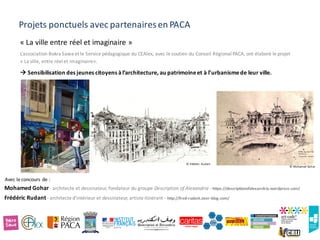Projets ponctuels avec partenaires en PACA
« La ville entre réel et imaginaire »
L’association Bokra Sawa et le Service pédagogique du CEAlex, avec le soutien du Conseil Régional PACA, ont élaboré le projet
« La ville, entre réel et imaginaire».
à Sensibilisation des jeunes citoyens àl’architecture, au patrimoineet à l’urbanismede leur ville.
Mohamed	Gohar	- architecte	et	dessinateur,	fondateur	du	groupe	Description	of	Alexandria	- https://descriptionofalexandria.wordpress.com/
Frédéric	Rudant	- architecte	d’intérieur	et	dessinateur,	artiste	itinérant	- http://fred-rudant.over-blog.com/	
Avec	le	concours	de	:
© Frédéric Rudant
© Mohamed Gohar
 