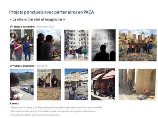 Projets ponctuels avec partenaires en PACA
« La ville entre réel et imaginaire »
1ère
phase à Alexandrie - Novembre 2015
2ème
phase à Marseille - Avril 2016
A venir :
- Publication en ligne d’un blog retraçant cette belle aventure humaine et patrimoniale
- Présentation des dessins marseillais auprès des jeunes participants alexandrins
- Film documentaire sur la sessionmarseillaise
 