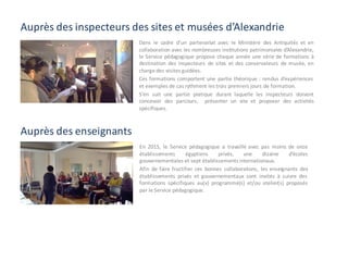 Auprès	des	inspecteurs	des	sites	et	musées	d’Alexandrie
En 2015, le Service pédagogique a travaillé avec pas moins de onze
établissements égyptiens privés, une dizaine d’écoles
gouvernementales et sept établissements internationaux.
Afin de faire fructifier ces bonnes collaborations, les enseignants des
établissements privés et gouvernementaux sont invités à suivre des
formations spécifiques au(x) programme(s) et/ou atelier(s) proposés
par le Service pédagogique.
Dans le cadre d’un partenariat avec le Ministère des Antiquités et en
collaboration avec les nombreuses institutions patrimoniales d’Alexandrie,
le Service pédagogique propose chaque année une série de formations à
destination des inspecteurs de sites et des conservateurs de musée, en
charge des visites guidées.
Ces formations comportent une partie théorique : rendus d’expériences
et exemples de cas rythment les trois premiers jours de formation.
S’en suit une partie pratique durant laquelle les inspecteurs doivent
concevoir des parcours, présenter un site et proposer des activités
spécifiques.
Auprès des enseignants
 