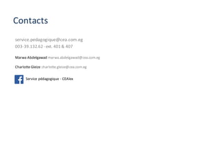 Contacts
service.pedagogique@cea.com.eg	
003-39.132.62	- ext.	401	&	407	
Marwa	Abdelgawad marwa.abdelgawad@cea.com.eg
Charlotte	Gleize	charlotte.gleize@cea.com.eg	
Service	pédagogique	- CEAlex	
 