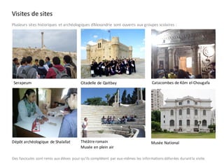 Visites de sites
Plusieurs	sites	historiques	 et	archéologiques	d’Alexandrie	sont	ouverts	aux	groupes	scolaires :
Serapeum
Théâtreromain
Musée en plein air
Catacombes de Kôm el-ChougafaCitadelle de Qaitbay
Musée NationalDépôt archéologique de Shalallat
Des fascicules sont remis aux élèves pour qu’ils complètent par eux-mêmes les informationsdélivrées durantla visite.
 