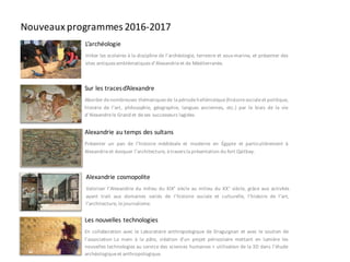 Nouveaux programmes 2016-2017
Les nouvelles technologies
En collaboration avec le Laboratoire anthropologique de Draguignan et avec le soutien de
l’association La main à la pâte, création d’un projet périscolaire mettant en lumière les
nouvelles technologies au service des sciences humaines > utilisation de la 3D dans l’étude
archéologiqueet anthropologique.
L’archéologie
Initier les scolaires à la discipline de l’archéologie, terrestre et sous-marine, et présenter des
sites antiques emblématiques d’Alexandrieet de Méditerranée.
Sur les tracesd’Alexandre
Aborder denombreuses thématiques de la périodehellénistique(histoiresocialeet politique,
histoire de l’art, philosophie, géographie, langues anciennes, etc.) par le biais de la vie
d’Alexandrele Grand et deses successeurs lagides.
Alexandrie au temps des sultans
Présenter un pan de l’histoire médiévale et moderne en Égypte et particulièrement à
Alexandrieet évoquer l’architecture, à travers la présentation du fort Qaitbay.
Alexandrie cosmopolite
Valoriser l’Alexandrie du milieu du XIX° siècle au milieu du XX° siècle, grâce aux activités
ayant trait aux domaines variés de l’histoire sociale et culturelle, l’histoire de l’art,
l’architecture, lejournalisme.
 