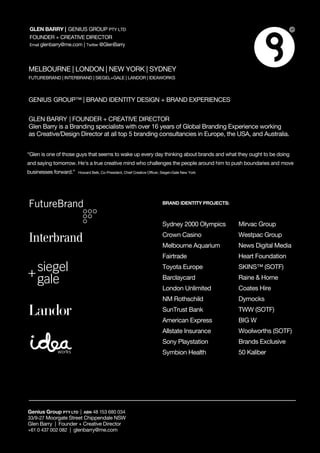 GLEN BARRY | GENIUS GROUP PTY LTD
FOUNDER + CREATIVE DIRECTOR
Email glenbarry@me.com | Twitter @GlenBarry
MELBOURNE | LONDON | NEW YORK | SYDNEY
FUTUREBRAND | INTERBRAND | SIEGEL+GALE | LANDOR | IDEAWORKS
GENIUS GROUP™ | BRAND IDENTITY DESIGN + BRAND EXPERIENCES
GLEN BARRY | FOUNDER + CREATIVE DIRECTOR
Glen Barry is a Branding specialists with over 16 years of Global Branding Experience working
as Creative/Design Director at all top 5 branding consultancies in Europe, the USA, and Australia.
“Glen is one of those guys that seems to wake up every day thinking about brands and what they ought to be doing
and saying tomorrow. He's a true creative mind who challenges the people around him to push boundaries and move
businesses forward.” Howard Belk, Co-President, Chief Creative Officer, Siegel+Gale New York
BRAND IDENTITY PROJECTS:
Sydney 2000 Olympics
Crown Casino
Melbourne Aquarium
Fairtrade
Toyota Europe
Barclaycard
London Unlimited
NM Rothschild
SunTrust Bank
American Express
Allstate Insurance
Sony Playstation
Symbion Health
Mirvac Group
Westpac Group
News Digital Media
Heart Foundation
SKINS™ (SOTF)
Raine & Horne
Coates Hire
Dymocks
TWW (SOTF)
BIG W
Woolworths (SOTF)
Brands Exclusive
50 Kaliber
Genius Group PTY LTD | ABN 48 153 680 034
33/9-27 Moorgate Street Chippendale NSW
Glen Barry | Founder + Creative Director
+61 0 437 002 082 | glenbarry@me.com
 