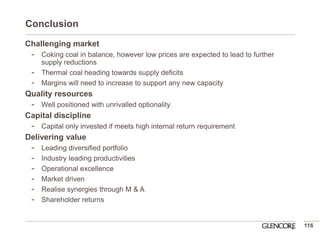Conclusion 
116 
Challenging market 
-Coking coal in balance, however low prices are expected to lead to further supply reductions 
-Thermal coal heading towards supply deficits 
-Margins will need to increase to support any new capacity 
Quality resources 
-Well positioned with unrivalled optionality 
Capital discipline 
-Capital only invested if meets high internal return requirement 
Delivering value 
-Leading diversified portfolio 
-Industry leading productivities 
-Operational excellence 
-Market driven 
-Realise synergies through M & A 
-Shareholder returns  