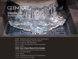 Investor Day 
10 December 2014 
Zinc ingot, Asturiana de Zinc, Spain 
08:00 - Welcome and Overview | Ivan Glasenberg 
08:20 - Finance Update | Steven Kalmin 
08:45 - Copper | Telis Mistakidis 
09:15 - Coal | Tor Peterson & Peter Freyberg 
09:45 - Break 
10:05 - Zinc | Daniel Maté & Chris Eskdale 
10:35 - Nickel | Kenny Ives & Peter Johnston 
11:05 - Oil | Alex Beard 
11:40 - Break 
12:00 - Agricultural products | Chris Mahoney 
12:30 - Conclusion and Q&A 
 
